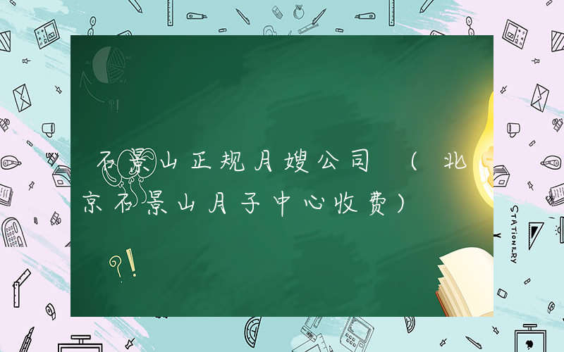 石景山正规月嫂公司 (北京石景山月子中心收费)